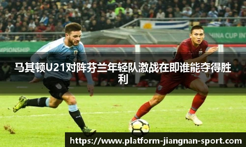 马其顿U21对阵芬兰年轻队激战在即谁能夺得胜利